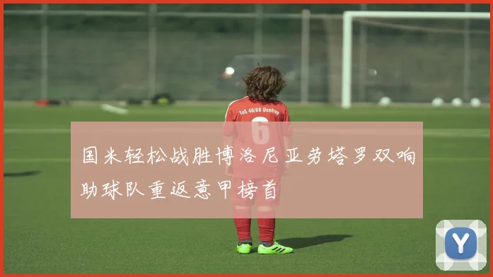 国米轻松战胜博洛尼亚劳塔罗双响助球队重返意甲榜首